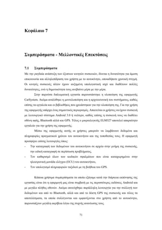 71
Κεφάλαιο 7
Συμπεράσματα - Μελλοντικές Επεκτάσεις
7.1 Συμπεράσματα
Με την ραγδαία ανάπτυξη των έξυπνων κινητών συσκευών, δίνεται η δυνατότητα για άμεση
επικοινωνία και αλληλεπίδραση του χρήστη με το αυτοκίνητο, οποιαδήποτε χρονική στιγμή.
Οι κινητές συσκευές πλέον έχουν αυξημένη υπολογιστική ισχύ και διαθέτουν πολλές
δυνατότητες, ενώ η δημοτικότητα τους ανεβαίνει μέρα με την μέρα.
Στην παρούσα διπλωματική εργασία παρουσιάστηκε η υλοποίηση της εφαρμογής
CarSystem. Ακόμα αναλύθηκε η μοντελοποίηση και η αρχιτεκτονική του συστήματος, καθώς
επίσης τα εργαλεία και οι βιβλιοθήκες που χρειάστηκαν για την υλοποίηση της. Για την χρήση
της εφαρμογής υπάρχει ένας σημαντικός περιορισμός. Απαιτείται οι χρήστες να έχουν συσκευή
με λειτουργικό σύστημα Android 3.0 ή νεότερο, καθώς επίσης η συσκευή τους να διαθέτει
οθόνη αφής, Bluetooth αλλά και GPS. Τέλος ο μικροελεγκτής ELM327 αποτελεί απαραίτητο
εργαλείο για την χρήση της εφαρμογής.
Μέσω της εφαρμογής αυτής οι χρήστες μπορούν να λαμβάνουν δεδομένα και
πληροφορίες πραγματικού χρόνου του αυτοκινήτου και της τοποθεσίας τους. Η εφαρμογή
προσφέρει επίσης λειτουργίες όπως:
- Την καταγραφή των δεδομένων του αυτοκινήτου σε αρχείο στην μνήμη της συσκευής,
την ειδική καταγραφή σε περίπτωση προβλήματος,
- Τον καθαρισμό όλων των κωδικών σφαλμάτων που είναι καταχωρημένοι στην
ηλεκτρονική μονάδα ελέγχου (ECU) του αυτοκινήτου,
- Τον υπολογισμό πληροφοριών ταξιδιού με τη βοήθεια του GPS.
Κάποια χρήσιμα συμπεράσματα τα οποία εξάγαμε κατά την διάρκεια εκπόνησης της
εργασίας είναι ότι η εφαρμογή μας είναι συμβατή με τις περισσότερες εκδόσεις Android και
με μεγάλο πλήθος οθονών. Ακόμα επιτεύχθηκε παράλληλη λειτουργία για την συλλογή των
δεδομένων και από το Bluetooth, αλλά και από το δέκτη GPS της συσκευής και τέλος τα
αποτελέσματα, τα οποία συλλέγονται και εμφανίζονται στο χρήστη από το αυτοκίνητο,
παρουσιάζουν μεγάλη ακρίβεια λόγω της συχνής ανανέωσης τους.
 