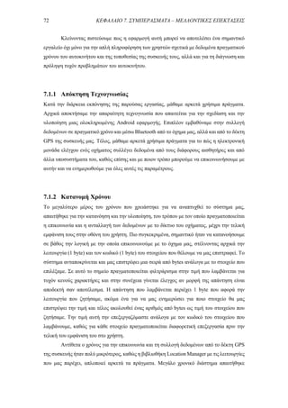 72 ΚΕΦΑΛΑΙΟ 7. ΣΥΜΠΕΡΑΣΜΑΤΑ – ΜΕΛΛΟΝΤΙΚΕΣ ΕΠΕΚΤΑΣΕΙΣ
Κλείνοντας πιστεύουμε πως η εφαρμογή αυτή μπορεί να αποτελέσει ένα σημαντικό
εργαλείο όχι μόνο για την απλή πληροφόρηση των χρηστών σχετικά με δεδομένα πραγματικού
χρόνου του αυτοκινήτου και της τοποθεσίας της συσκευής τους, αλλά και για τη διάγνωση και
πρόληψη τυχόν προβλημάτων του αυτοκινήτου.
7.1.1 Απόκτηση Τεχνογνωσίας
Κατά την διάρκεια εκπόνησης της παρούσας εργασίας, μάθαμε αρκετά χρήσιμα πράγματα.
Αρχικά αποκτήσαμε την απαραίτητη τεχνογνωσία που απαιτείται για την σχεδίαση και την
υλοποίηση μιας ολοκληρωμένης Android εφαρμογής. Επιπλέον εμβαθύναμε στην συλλογή
δεδομένων σε πραγματικό χρόνο και μέσω Bluetooth από το όχημα μας, αλλά και από το δέκτη
GPS της συσκευής μας. Τέλος, μάθαμε αρκετά χρήσιμα πράγματα για το πώς η ηλεκτρονική
μονάδα ελέγχου ενός οχήματος συλλέγει δεδομένα από τους διάφορους αισθητήρες και από
άλλα υποσυστήματα του, καθώς επίσης και με ποιον τρόπο μπορούμε να επικοινωνήσουμε με
αυτήν και να ενημερωθούμε για όλες αυτές τις παραμέτρους.
7.1.2 Κατανομή Χρόνου
Το μεγαλύτερο μέρος του χρόνου που χρειάστηκε για να αναπτυχθεί το σύστημα μας,
απαιτήθηκε για την κατανόηση και την υλοποίηση, του τρόπου με τον οποίο πραγματοποιείται
η επικοινωνία και η ανταλλαγή των δεδομένων με το δίκτυο του οχήματος, μέχρι την τελική
εμφάνιση τους στην οθόνη του χρήστη. Πιο συγκεκριμένα, σημαντικό ήταν να κατανοήσουμε
σε βάθος την λογική με την οποία επικοινωνούμε με το όχημα μας, στέλνοντας αρχικά την
λειτουργία (1 byte) και τον κωδικό (1 byte) του στοιχείου που θέλουμε να μας επιστραφεί. To
σύστημα ανταποκρίνεται και μας επιστρέφει μια σειρά από bytes ανάλογα με το στοιχείο που
επιλέξαμε. Σε αυτό το σημείο πραγματοποιείται φιλτράρισμα στην τιμή που λαμβάνεται για
τυχόν κενούς χαρακτήρες και στην συνέχεια γίνεται έλεγχος αν μορφή της απάντηση είναι
αποδεκτή σαν αποτέλεσμα. Η απάντηση που λαμβάνεται περιέχει 1 byte που αφορά την
λειτουργία που ζητήσαμε, ακόμα ένα για να μας ενημερώσει για ποιο στοιχείο θα μας
επιστρέψει την τιμή και τέλος ακολουθεί ένας αριθμός από bytes ως τιμή του στοιχείου που
ζητήσαμε. Την τιμή αυτή την επεξεργαζόμαστε ανάλογα με τον κωδικό του στοιχείου που
λαμβάνουμε, καθώς για κάθε στοιχείο πραγματοποιείται διαφορετική επεξεργασία πριν την
τελική του εμφάνιση του στο χρήστη.
Αντίθετα ο χρόνος για την επικοινωνία και τη συλλογή δεδομένων από το δέκτη GPS
της συσκευής ήταν πολύ μικρότερος, καθώς η βιβλιοθήκη Location Manager με τις λειτουργίες
που μας παρέχει, απλοποιεί αρκετά τα πράγματα. Μεγάλο χρονικό διάστημα απαιτήθηκε
 