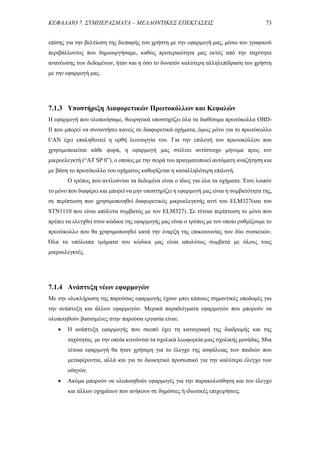 ΚΕΦΑΛΑΙΟ 7. ΣΥΜΠΕΡΑΣΜΑΤΑ – ΜΕΛΛΟΝΤΙΚΕΣ ΕΠΕΚΤΑΣΕΙΣ 73
επίσης για την βελτίωση της διεπαφής του χρήστη με την εφαρμογή μας, μέσω του γραφικού
περιβάλλοντος που δημιουργήσαμε, καθώς προτεραιότητα μας εκτός από την ταχύτητα
ανανέωσης των δεδομένων, ήταν και η όσο το δυνατόν καλύτερη αλληλεπίδραση του χρήστη
με την εφαρμογή μας.
7.1.3 Υποστήριξη Διαφορετικών Πρωτοκόλλων και Κεφαλών
Η εφαρμογή που υλοποιήσαμε, θεωρητικά υποστηρίζει όλα τα διαθέσιμα πρωτόκολλα OBD-
ΙΙ που μπορεί να συναντήσει κανείς σε διαφορετικά οχήματα, όμως μόνο για το πρωτόκολλο
CAN έχει επαληθευτεί η ορθή λειτουργία του. Για την επιλογή του πρωτοκόλλου που
χρησιμοποιείται κάθε φορά, η εφαρμογή μας στέλνει αντίστοιχο μήνυμα προς τον
μικροελεγκτή (“AT SP 0”), ο οποίος με την σειρά του πραγματοποιεί αυτόματη αναζήτηση και
με βάση το πρωτόκολλο του οχήματος καθορίζεται η καταλληλότερη επιλογή.
Ο τρόπος που αντλούνται τα δεδομένα είναι ο ίδιος για όλα τα οχήματα. Έτσι λοιπόν
το μόνο που διαφέρει και μπορεί να μην υποστηρίζει η εφαρμογή μας είναι η συμβατότητα της,
σε περίπτωση που χρησιμοποιηθεί διαφορετικός μικροελεγκτής αντί του ELM327(και του
STN1110 που είναι απόλυτα συμβατός με τον ELM327). Σε τέτοια περίπτωση το μόνο που
πρέπει να ελεγχθεί στον κώδικα της εφαρμογής μας είναι ο τρόπος με τον οποίο ρυθμίζουμε το
πρωτόκολλο που θα χρησιμοποιηθεί κατά την έναρξη της επικοινωνίας των δύο συσκευών.
Όλα τα υπόλοιπα τμήματα του κώδικα μας είναι απολύτως συμβατά με όλους τους
μικροελεγκτές.
7.1.4 Ανάπτυξη νέων εφαρμογών
Με την ολοκλήρωση της παρούσας εφαρμογής έχουν μπει κάποιες σημαντικές υποδομές για
την ανάπτυξη και άλλων εφαρμογών. Μερικά παραδείγματα εφαρμογών που μπορούν να
υλοποιηθούν βασισμένες στην παρούσα εργασία είναι:
 Η ανάπτυξη εφαρμογής που σκοπό έχει τη καταγραφή της διαδρομής και της
ταχύτητας με την οποία κινούνται τα σχολικά λεωφορεία μιας σχολικής μονάδας. Μια
τέτοια εφαρμογή θα ήταν χρήσιμη για το έλεγχο της ασφάλειας των παιδιών που
μεταφέρονται, αλλά και για το διοικητικό προσωπικό για την καλύτερο έλεγχο των
οδηγών.
 Ακόμα μπορούν να υλοποιηθούν εφαρμογές για την παρακολούθηση και τον έλεγχο
και άλλων οχημάτων που ανήκουν σε δημόσιες ή ιδιωτικές επιχειρήσεις.
 