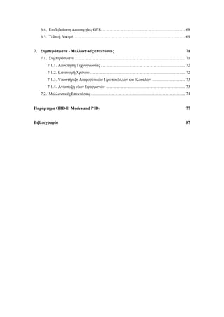 6.4. Επιβεβαίωση Λειτουργίας GPS ………………………...……………………..…… 68
6.5. Τελική Δοκιμή ………………………………………………….……………..…… 69
7. Συμπεράσματα - Μελλοντικές επεκτάσεις 71
7.1. Συμπεράσματα …………………………………………………………………….. 71
7.1.1. Απόκτηση Τεχνογνωσίας …………………………………………………..... 72
7.1.2. Κατανομή Χρόνου ………………………………………………………….... 72
7.1.3. Υποστήριξη Διαφορετικών Πρωτοκόλλων και Κεφαλών …………………… 73
7.1.4. Ανάπτυξη νέων Εφαρμογών …………………………………………………. 73
7.2. Μελλοντικές Επεκτάσεις …………………………………………………………... 74
Παράρτημα OBD-II Modes and PIDs 77
Βιβλιογραφία 87
 