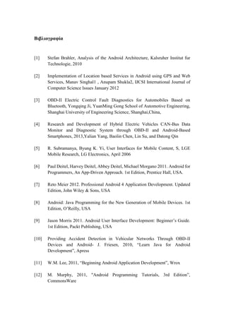Βιβλιογραφία
[1] Stefan Brahler, Analysis of the Android Architecture, Kalsruher Institut fur
Technologie, 2010
[2] Implementation of Location based Services in Android using GPS and Web
Services, Manav Singhal1 , Anupam Shukla2, IJCSI International Journal of
Computer Science Issues January 2012
[3] OBD-II Electric Control Fault Diagnostics for Automobiles Based on
Bluetooth, Yongqing Ji, YuanMing Gong School of Automotive Engineering,
Shanghai University of Engineering Science, Shanghai,China,
[4] Research and Development of Hybrid Electric Vehicles CAN-Bus Data
Monitor and Diagnostic System through OBD-II and Android-Based
Smartphones, 2013,Yalian Yang, Baolin Chen, Lin Su, and Datong Qin
[5] R. Subramanya, Byung K. Yi, User Interfaces for Mobile Content, S, LGE
Mobile Research, LG Electronics, April 2006
[6] Paul Deitel, Harvey Deitel, Abbey Deitel, Michael Morgano 2011. Android for
Programmers, An App-Driven Approach. 1st Edition, Prentice Hall, USA.
[7] Reto Meier 2012. Professional Android 4 Application Development. Updated
Edition, John Wiley & Sons, USA
[8] Android: Java Programming for the New Generation of Mobile Devices. 1st
Edition, O’Reilly, USA
[9] Jason Morris 2011. Android User Interface Development: Beginner’s Guide.
1st Edition, Packt Publishing, USA
[10] Providing Accident Detection in Vehicular Networks Through OBD-II
Devices and Android- J. Friesen, 2010, “Learn Java for Android
Development”, Apress
[11] W.M. Lee, 2011, “Beginning Android Application Development”, Wrox
[12] M. Murphy, 2011, "Android Programming Tutorials, 3rd Edition”,
CommonsWare
 