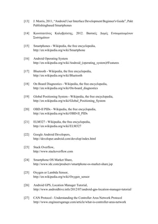 [13] J. Morris, 2011, “Android User Interface Development Beginner's Guide”, Pakt
Publishingbased Smartphones
[14] Κωνσταντίνος Καλοβρέκτης, 2012. Βασικές Δομές Ενσωματωμένων
Συστημάτων
[15] Smartphones - Wikipedia, the free encyclopedia,
http://en.wikipedia.org/wiki/Smartphone
[16] Android Operating System
http://en.wikipedia.org/wiki/Android_(operating_system)#Features
[17] Bluetooth - Wikipedia, the free encyclopedia,
http://en.wikipedia.org/wiki/Bluetooth
[18] On Board Diagnostics - Wikipedia, the free encyclopedia,
http://en.wikipedia.org/wiki/On-board_diagnostics
[19] Global Positioning System - Wikipedia, the free encyclopedia,
http://en.wikipedia.org/wiki/Global_Positioning_System
[20] OBD-II PIDs - Wikipedia, the free encyclopedia,
http://en.wikipedia.org/wiki/OBD-II_PIDs
[21] ELM327 - Wikipedia, the free encyclopedia,
http://en.wikipedia.org/wiki/ELM327
[22] Google Android Developers,
http://developer.android.com/develop/index.html
[23] Stack Overflow,
http://www.stackoverflow.com
[24] Smartphone OS Market Share,
http://www.idc.com/prodserv/smartphone-os-market-share.jsp
[25] Oxygen or Lambda Sensor,
http://en.wikipedia.org/wiki/Oxygen_sensor
[26] Android GPS, Location Manager Tutorial,
http://www.androidhive.info/2012/07/android-gps-location-manager-tutorial/
[27] CAN Protocol - Understanding the Controller Area Network Protocol
http://www.engineersgarage.com/article/what-is-controller-area-network
 