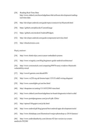 [28] Reading Real-Time Data
http://www.obdsol.com/knowledgebase/obd-software-development/reading-
real-time-data
[29] http://developer.android.com/guide/topics/connectivity/bluetooth.html
[30] https://github.com/pkleczko/CustomGauge
[31] https://github.com/ntoskrnl/AndroidWidgets
[32] http://developer.android.com/guide/components/activities.html
[33] http://elmelectronics.com
Πηγές εικόνων:
[34] http://www.thinkvidya.com/a/career-embedded-systems
[35] http://www.wingnity.com/blog/beginners-guide-android-architecture/
[36] http://www.extremetech.com/computing/89870-nasty-windows-bluetooth-
vulnerability-nixed
[37] http://www8.garmin.com/aboutGPS/
[38] http://www.vx220.org.uk/forums/topic/135152-obd2-wiring-diagram/
[39] http://www.xenonlights.gr/can-bus.html
[40] http://shopotam.ru/catalog/131185522985-item.html
[41] http://www.obdsol.com/knowledgebase/on-board-diagnostics/what-is-obd/
[42] http://www.portalprogramas.com/java/8-jdk-32bits/
[43] http://openui5.blogspot.com/p/ide.html
[44] http://www.android.pk/blog/general/best-android-apps-development-tools/
[45] http://www.thinkdope.com/illustration/6-major-photoshop-cc-2014-features/
[46] http://www.androidauthority.com/chrome-42-last-version-ice-cream-
sandwich-592280/
 