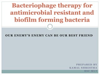 OUR ENEMY’S ENEMY CAN BE OUR BEST FRIEND
P R E P A R E D B Y
K A M A L S H R E S T H A
B S C M L T
Bacteriophage therapy for
antimicrobial resistant and
biofilm forming bacteria
 