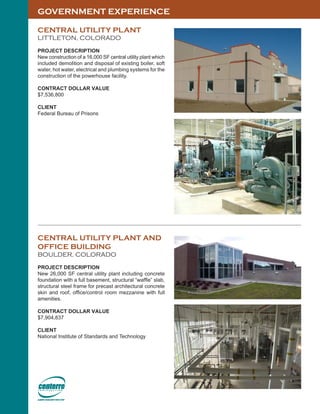 GOVERNMENT EXPERIENCE
CENTRAL UTILITY PLANT
LITTLETON, COLORADO
PROJECT DESCRIPTION
New construction of a 16,000 SF central utility plant which
included demolition and disposal of existing boiler, soft
water, hot water, electrical and plumbing systems for the
construction of the powerhouse facility.
CONTRACT DOLLAR VALUE
$7,536,800
CLIENT
Federal Bureau of Prisons
CENTRAL UTILITY PLANT AND
OFFICE BUILDING
BOULDER, COLORADO
PROJECT DESCRIPTION
New 26,000 SF central utility plant including concrete
foundation with a full basement, structural “waffle” slab,
structural steel frame for precast architectural concrete
skin and roof, office/control room mezzanine with full
amenities.
CONTRACT DOLLAR VALUE
$7,904,837
CLIENT
National Institute of Standards and Technology
 