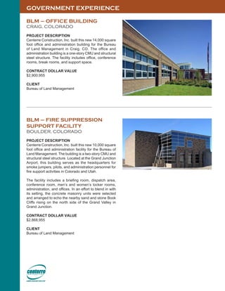 GOVERNMENT EXPERIENCE
BLM – OFFICE BUILDING
CRAIG, COLORADO
PROJECT DESCRIPTION
Centerre Construction, Inc. built this new 14,000 square
foot office and administration building for the Bureau
of Land Management in Craig, CO. The office and
administration building is a one-story CMU and structural
steel structure. The facility includes office, conference
rooms, break rooms, and support space.
CONTRACT DOLLAR VALUE
$2,900,955
CLIENT
Bureau of Land Management
BLM – FIRE SUPPRESSION
SUPPORT FACILITY
BOULDER, COLORADO
PROJECT DESCRIPTION
Centerre Construction, Inc. built this new 10,000 square
foot office and administration facility for the Bureau of
Land Management. The building is a two-story CMU and
structural steel structure. Located at the Grand Junction
Airport, this building serves as the headquarters for
smoke jumpers, pilots, and administration personnel for
fire support activities in Colorado and Utah.
The facility includes a briefing room, dispatch area,
conference room, men’s and women’s locker rooms,
administration, and offices. In an effort to blend in with
its setting, the concrete masonry units were selected
and arranged to echo the nearby sand and stone Book
Cliffs rising on the north side of the Grand Valley in
Grand Junction.
CONTRACT DOLLAR VALUE
$2,868,955
CLIENT
Bureau of Land Management
 
