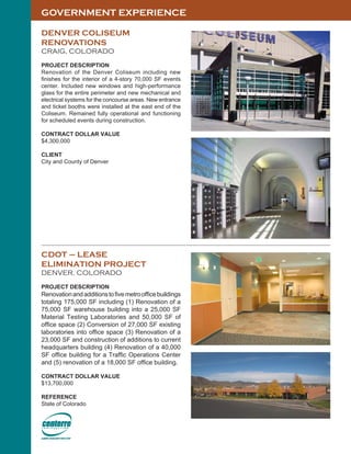 GOVERNMENT EXPERIENCE
DENVER COLISEUM
RENOVATIONS
CRAIG, COLORADO
PROJECT DESCRIPTION
Renovation of the Denver Coliseum including new
finishes for the interior of a 4-story 70,000 SF events
center. Included new windows and high-performance
glass for the entire perimeter and new mechanical and
electrical systems for the concourse areas. New entrance
and ticket booths were installed at the east end of the
Coliseum. Remained fully operational and functioning
for scheduled events during construction.
CONTRACT DOLLAR VALUE
$4,300,000
CLIENT
City and County of Denver
CDOT – LEASE
ELIMINATION PROJECT
DENVER, COLORADO
PROJECT DESCRIPTION
Renovationandadditionstofivemetroofficebuildings
totaling 175,000 SF including (1) Renovation of a
75,000 SF warehouse building into a 25,000 SF
Material Testing Laboratories and 50,000 SF of
office space (2) Conversion of 27,000 SF existing
laboratories into office space (3) Renovation of a
23,000 SF and construction of additions to current
headquarters building (4) Renovation of a 40,000
SF office building for a Traffic Operations Center
and (5) renovation of a 18,000 SF office building.
CONTRACT DOLLAR VALUE
$13,700,000
REFERENCE
State of Colorado
 