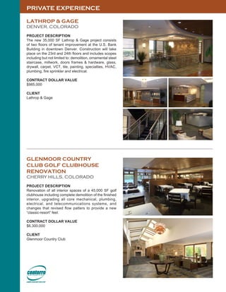 PRIVATE EXPERIENCE
LATHROP & GAGE
DENVER, COLORADO
PROJECT DESCRIPTION
The new 35,000 SF Lathrop & Gage project consists
of two floors of tenant improvement at the U.S. Bank
Building in downtown Denver. Construction will take
place on the 23rd and 24th floors and includes scopes
including but not limited to: demolition, ornamental steel
staircase, millwork, doors frames & hardware, glass,
drywall, carpet, VCT, tile, painting, specialties, HVAC,
plumbing, fire sprinkler and electrical.
CONTRACT DOLLAR VALUE
$985,000
CLIENT
Lathrop & Gage
GLENMOOR COUNTRY
CLUB GOLF CLUBHOUSE
RENOVATION
CHERRY HILLS, COLORADO
PROJECT DESCRIPTION
Renovation of all interior spaces of a 45,000 SF golf
clubhouse including complete demolition of the finished
interior, upgrading all core mechanical, plumbing,
electrical, and telecommunications systems, and
changes that revised flow patters to provide a new
“classic-resort” feel.
CONTRACT DOLLAR VALUE
$6,300,000
CLIENT
Glenmoor Country Club
 