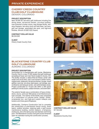 PRIVATE EXPERIENCE
CHERRY CREEK COUNTRY
CLUB GOLF CLUBHOUSE
DENVER, COLORADO
PROJECT DESCRIPTION
New 30,000 SF two-story golf clubhouse including five
dining areas, full-service kitchen, pro-shop building,
men’s/women’s locker rooms, bag storage facility, two-
story fireplace, two-story clock and bell tower, two bars,
golf cart storage, associated site work, and high-end
finishes. Winner of AGE ACE Award.
CONTRACT DOLLAR VALUE
$8,034,000
CLIENT
Cherry Creek Country Club
BLACKSTONE COUNTRY CLUB
GOLF CLUBHOUSE
AURORA, COLORADO
PROJECT DESCRIPTION
Surrounded by a championship golf course, Blackstone
Country Club is a new 37,000 square foot golf clubhouse
consisting of lower and main floors located in Aurora, CO.
The facility includes a state-of-the-art fitness center with
cardio and circuit area, men’s and women’s locker rooms,
outdoor pool, restaurant, full-service kitchen, lounge, mixed
grill/bar, juice bar, pro-shop retail space, cart storage, spa,
conference and banquet center, and administration areas.
Project constructed on 15-acre site within a 300 space
parking lot, tennis courts, outdoor terraces, and event lawn.
The exterior facade was a combination of heavy timber,
stone, stucco, and over 900 pieces of architectural pre-
cast concrete. The interior of the facility was composed
of a combination of cultured stone, plaster, timber,
ornamental iron, and high-end custom millwork and
lockers and three grand fireplaces.
Additionally, Centerre Construction had to complete
the construction of post-tension tennis courts, event
lawns, outdoor terraces, retaining walls, a golf course
maintenance building, comfort stations, a temporary
clubhouse, and a five-lane junior size Olympic swimming
pool. The Blackstone Country Club golf course remained
open for operation during the construction process.
CONTRACT DOLLAR VALUE
$17,60,000
CLIENT
Blackstone Country Club
 