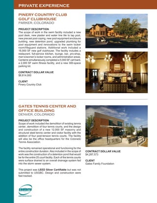PRIVATE EXPERIENCE
PINERY COUNTRY CLUB
GOLF CLUBHOUSE
PARKER, COLORADO
PROJECT DESCRIPTION
The scope of work in the swim facility included a new
pool desk, new plaster and water line tile to lap pool,
new precast pool coping, new pool equipment enclosure
building, new detention pond, upgraded plumbing for
pool equipment and renovations to the swim locker
room/lifeguard stations. Additional work included a
16,000 SF new golf clubhouse. The facility includes a
restaurant, full-service kitchen, lounge, bar, pro-shop,
men’s/women’s locker rooms, and administration areas.
Centerre simultaneously completed a 5,000 SF cart bard,
a 2,000 SF swim fitness facility, and a new 300-space
parking lot.
CONTRACT DOLLAR VALUE
$8,814,000
CLIENT
Pinery Country Club
GATES TENNIS CENTER AND
OFFICE BUILDING
DENVER, COLORADO
PROJECT DESCRIPTION
Scope of work included the demolition of existing tennis
center, demolition of four tennis courts, and the design
and construction of a new 12,000 SF masonry and
structural steel tennis center and visitor facility with the
addition of four post-tension tennis courts. The facility
will also be the office headquarters for the Colorado
Tennis Association.
The facility remained operational and functioning for the
entire construction duration. Also included in the scope of
work was the construction of a detention pond that would
be for the entire 25 court facility. Each of the tennis courts
were surface drained to an overall drainage system fed
into the storm sewer system.
This project was LEED Silver Certifiable but was not
submitted to USGBC. Design and construction were
fast tracked.
CONTRACT DOLLAR VALUE
$4,287,573
CLIENT
Gates Family Foundation
 
