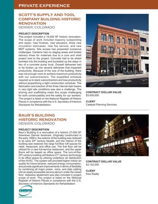 PRIVATE EXPERIENCE
SCOTT’S SUPPLY AND TOOL
COMPANY BUILDING HISTORIC
RENOVATION
DENVER, COLORADO
PROJECT DESCRIPTION
This project included a 18,000 SF historic renovation.
The scope of work included masonry tuckpointing
and repair, new finishes, new elevators, three new
circulation staircases, new fire service, and new
MEP systems. Site access has presented numerous
challenges. Centerre had no staging areas and limited
delivery times for materials due to a core and shell
project next to the project. Concrete had to be wheel
barreled into the building and bucketed up the steps in
lieu of a concrete pump truck. Drywall deliveries had
to be broken up into several deliveries that impacted
productivity. Because of the size of the building, there
was not enough room to achieve maximum productivity
with our subcontractors. The expedited schedule
required us to stack subcontractors and lose productivity
without jeopardizing a tight construction schedule. The
fabrication and erection of the three internal stair towers
in very tight site conditions was also a challenge. The
shoring and scaffolding made this scope challenging
for both constructablity and the safety for our workers.
This project is listed on the National Register of Historic
Places in compliance with the U.S. Secretary of Interiors
Standards for Rehabilitation.
BAUR’S BUILDING
HISTORIC RENOVATION
DENVER, COLORADO
PROJECT DESCRIPTION
Baur’s Building is a renovation of a historic 27,000 SF
downtown Denver landmark. Originally constructed in
the early 1890’s, the exterior of the building was restored
to its early 20th
century facade, and the interior of the
building was restored into large full-floor loft spaces for
retail, restaurant, and office use. The first floor will be
utilized for a new full-service restaurant, and the upper
floors will be leased as office space. The turn-of-the-
20th
-century building will feature 21st
century technology
in its office space by utilizing underfloor air distribution
of the HVAC. The system will provided higher indoor air
quality for future tenants, reduced energy consumption,
and provide significant improvements in terms of flexibility
by combining all major power, voice, and data cabling
into an easily accessible service plenum under the raised
floor. Asbestos abatement was also included in project
scope of work. This project is listed on the National
Register of Historic Places in compliance with the U.S.
Secretary of Interiors Standards for Rehabilitation.
CONTRACT DOLLAR VALUE
$3,152,000
CLIENT
Kew Realty
CONTRACT DOLLAR VALUE
$3,459,000
CLIENT
Catalyst Planning Services
 