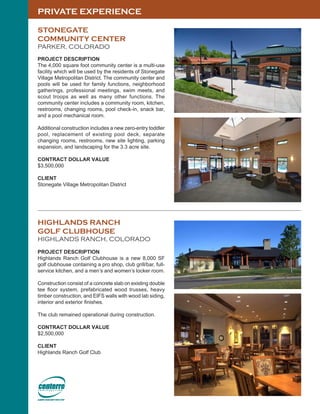 PRIVATE EXPERIENCE
HIGHLANDS RANCH
GOLF CLUBHOUSE
HIGHLANDS RANCH, COLORADO
PROJECT DESCRIPTION
Highlands Ranch Golf Clubhouse is a new 8,000 SF
golf clubhouse containing a pro shop, club grill/bar, full-
service kitchen, and a men’s and women’s locker room.
Construction consist of a concrete slab on existing double
tee floor system, prefabricated wood trusses, heavy
timber construction, and EIFS walls with wood lab siding,
interior and exterior finishes.
The club remained operational during construction.
CONTRACT DOLLAR VALUE
$2,500,000
CLIENT
Highlands Ranch Golf Club
STONEGATE
COMMUNITY CENTER
PARKER, COLORADO
PROJECT DESCRIPTION
The 4,000 square foot community center is a multi-use
facility which will be used by the residents of Stonegate
Village Metropolitan District. The community center and
pools will be used for family functions, neighborhood
gatherings, professional meetings, swim meets, and
scout troops as well as many other functions. The
community center includes a community room, kitchen,
restrooms, changing rooms, pool check-in, snack bar,
and a pool mechanical room.
Additional construction includes a new zero-entry toddler
pool, replacement of existing pool deck, separate
changing rooms, restrooms, new site lighting, parking
expansion, and landscaping for the 3.3 acre site.
CONTRACT DOLLAR VALUE
$3,500,000
CLIENT
Stonegate Village Metropolitan District
 