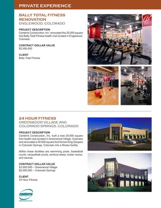 PRIVATE EXPERIENCE
24 HOUR FITNESS
GREENWOOD VILLAGE AND
COLORADO SPRINGS, COLORADO
PROJECT DESCRIPTION
Centerre Construction, Inc. built a new 20,000 square
foot health club located in Greenwood Village, Colorado
and renovated a 50,000 square foot former King Soopers
in Colorado Springs, Colorado into a fitness facility.
Within these facilities are swimming pools, basketball
courts, racquetball courts, workout areas, locker rooms,
and saunas.
CONTRACT DOLLAR VALUE
$3,000,000 – Greenwood Village
$2,000,000 – Colorado Springs
CLIENT
24 Hour Fitness
BALLY TOTAL FITNESS
RENOVATION
ENGLEWOOD, COLORADO
PROJECT DESCRIPTION
Centerre Construction, Inc. renovated the 25,000 square
foot Bally Total Fitness health club located in Englewood,
Colorado.
CONTRACT DOLLAR VALUE
$2,000,000
CLIENT
Bally Total Fitness
 