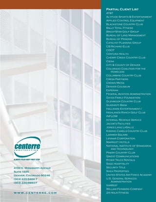 Partial Client List
AT&T
Altitude Sports & Entertainment
Applied Control Equipment
Blackstone Country Club
Bally Total Fitness
BrightStar Golf Group
Bureau of Land Management
Bureau of Prisons
Catalyst Planning Group
CB Richard Ellis
CDOT
Centura Health
Cherry Creek Country Club
Ciena
City & County of Denver
Colorado Coalition for the
Homeless
Columbine Country Club
Cresa Partners
Crown Media
Denver Coliseum
Experian
Federal Aviation Administration
Gates Family Foundation
Glenmoor Country Club
Guaranty Bank
Hallmark Entertainment/
Highlands Ranch Golf Club
INFLOW
Internal Revenue Service
Jacob’s Facilities
Jones Lang LaSalle
Kissing Camels Country Club
Larimer Square
Lennar Corporation
Marriott Hotels
National Institute of Standards
and Technology
Pinery Country Club
Qwest Communications
Ryder Truck Rentals
Sage Hospitality
Security Title
Shea Properties
United States Air Force Academy
U.S. General Services
Administration
ViaWest
William Feinberg Company
24 Hour Fitness
4100 E. Mississippi Avenue
Suite 1225
Denver, Colorado 80246
(303) 220-9400 T
(303) 220-9893 F
w w w. c e n t e r r e . c o m
 
