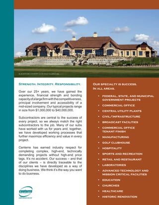 Our specialty is success.
In all areas.
•	 federal, state, and municipal
government projects
•	 commercial office
•	 central utility plants
•	 civil/infrastructure
•	 broadcast facilities
•	 commercial office
tenant finish
•	 manufacturing
•	 golf clubhouse
•	 hospitality
•	 sports and recreation
•	 retail and restaurant
•	 laboratories
•	 advanced technology and
mission critical facilities
•	 education
•	 churches
•	 healthcare
•	 historic renovation
Strength. Integrity. Responsibility.
Over our 25+ years, we have gained the
experience, financial strength and bonding
capacityofalargefirmwiththecompetitiveness,
principal involvement and accessibility of a
mid-sized company. Our typical projects range
in size from $1,000,000 to $40,000,000.
Subcontractors are central to the success of
every project, so we always match the right
subcontractors to the job. Many of our subs
have worked with us for years and, together,
we have developed working processes that
further maximize efficiency and value in every
project.
Centerre has earned industry respect for
completing complex, high-end, technically
demanding projects without high-end price
tags. It’s no accident. Our success – and that
of our clients – is directly traceable to the
disciplines we have developed as a way of
doing business. We think it’s the way you want
to do business.
blackstone country club golf clubhouse
 