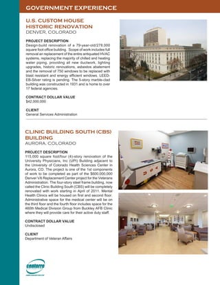 GOVERNMENT EXPERIENCE
U.S. CUSTOM HOUSE
HISTORIC RENOVATION
DENVER, COLORADO
PROJECT DESCRIPTION
Design-build renovation of a 79-year-old/278,000
square foot office building. Scope of work includes full
removal an replacement of the entire antiquated HVAC
systems, replacing the majority of chilled and heating
water piping, providing all new ductwork, lighting
upgrades, historic renovations, asbestos abatement
and the removal of 750 windows to be replaced with
blast resistant and energy efficient windows. LEED-
EB-Silver rating is pending. The 5-story marble-clad
building was constructed in 1931 and is home to over
17 federal agencies.
CONTRACT DOLLAR VALUE
$42,000,000
CLIENT
General Services Administration
CLINIC BUILDING SOUTH (CBS)
BUILDING
AURORA, COLORADO
PROJECT DESCRIPTION
115,000 square foot/four (4)-story renovation of the
University Physicians, Inc (UPI) Building adjacent to
the University of Colorado Health Sciences Center in
Aurora, CO. The project is one of the 1st components
of work to be completed as part of the $600,000,000
Denver VA Replacement Center project for the Veterans
Administration. The four-story steel frame building, now
called the Clinic Building South (CBS) will be completely
renovated with work starting in April of 2011. Mental
Health Clinics will be housed on first and second floor.
Administrative space for the medical center will be on
the third floor and the fourth floor includes space for the
460th Medical Division Group from Buckley AFB Clinic
where they will provide care for their active duty staff.
CONTRACT DOLLAR VALUE
Undisclosed
CLIENT
Department of Veteran Affairs
 