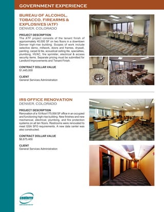 GOVERNMENT EXPERIENCE
BUREAU OF ALCOHOL,
TOBACCO, FIREARMS &
EXPLOSIVES (ATF)
DENVER, COLORADO
PROJECT DESCRIPTION
The ATF project consists of the tenant finish of
approximately 40,000 SF on two floors in a downtown
Denver high-rise building. Scopes of work include
selective demo, millwork, doors and frames, drywall,
painting, carpet & tile, acoustical ceiling tile, specialties,
plumbing, HVAC, fire sprinkler, electrical & access
security items. Separate pricing must be submitted for
Landlord Improvements and Tenant Finish.
CONTRACT DOLLAR VALUE
$1,445,000
CLIENT
General Services Administration
IRS OFFICE RENOVATION
DENVER, COLORADO
PROJECT DESCRIPTION
Renovation of a 10-floor/175,000 SF office in an occupied
and functioning high-rise building. New finishes and new
mechanical, electrical, plumbing, and fire protection
systems on all ten floors. Restrooms were renovated to
meet GSA SFO requirements. A new data center was
also constructed.
CONTRACT DOLLAR VALUE
$6,675,400
CLIENT
General Services Administration
 