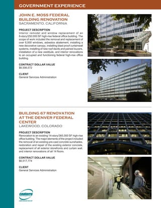 GOVERNMENT EXPERIENCE
JOHN E. MOSS FEDERAL
BUILDING RENOVATION
SACRAMENTO, CALIFORNIA
PROJECT DESCRIPTION
Interior remodel and window replacement of an
8-story/250,000 SF high-rise federal office building. The
scope of work included the removal and replacement of
over 6,000 windows, asbestos abatement, installing a
new decorative canopy, installing blast proof curtainwall
systems, installing of new roof davits and pained louvers,
installation of a new vestibule, and interior renovations
to an occupied and functioning federal high-rise office
building.
CONTRACT DOLLAR VALUE
$6,506,572
CLIENT
General Services Administration
BUILDING 67 RENOVATION
AT THE DENVER FEDERAL
CENTER
LAKEWOOD, COLORADO
PROJECT DESCRIPTION
Renovation to an existing 14-story/365,000 SF high-rise
office building. The major elements of the project included
the removal of an existing pre-cast concrete sunshades,
restoration and repair of the existing exterior concrete,
replacement of all exterior storefronts and curtain wall,
and interior renovations of all 14 floors.
CONTRACT DOLLAR VALUE
$6,517,774
CLIENT
General Services Administration
 