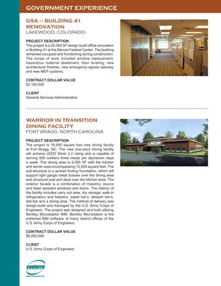 GOVERNMENT EXPERIENCE
GSA – BUILDING 41
RENOVATION
LAKEWOOD, COLORADO
PROJECT DESCRIPTION
This project is a 25,000 SF design-build office renovation
in Building 41 at the Denver Federal Center. The building
remained occupied and functioning during construction.
The scope of work included window replacement,
hazardous material abatement, floor leveling, new
architectural finishes, new emergency egress stairway
and new MEP systems.
CONTRACT DOLLAR VALUE
$2,100,000
CLIENT
General Services Administration
WARRIOR IN TRANSITION
DINING FACILITY
FORT BRAGG, NORTH CAROLINA
PROJECT DESCRIPTION
The project is 18,000 square foot new dining facility
at Fort Bragg, NC. The new one-story dining facility
will achieve LEED Silver 2.2 rating and is capable of
serving 500 soldiers three meals per day/seven days
a week. The dining area is 6,000 SF with the kitchen
and server area encompassing 12,000 square feet. The
sub-structure is a spread footing foundation, which will
support light gauge metal trusses over the dining area
and structural joist and deck over the kitchen area. The
exterior facade is a combination of masonry, stucco
and blast resistant windows and doors. The interior of
the facility includes carry out area, dry storage, walk-in
refrigerators and freezers, salad bar’s, dessert bar’s,
deli bar and a dining area. The method of delivery was
design-build and managed by the U.S. Army Corps of
Engineers. The project was designed and built utilizing
Bentley Microstation BIM. Bentley Microstation is the
preferred BIM software of many district offices of the
U.S. Army Corps of Engineers.
CONTRACT DOLLAR VALUE
$8,000,000
CLIENT
U.S. Army Corps of Engineers
 