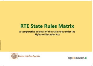 RTE State Rules Matrix
A comparative analysis of the state rules under the
Right to Education Act
A-69 Hauz Khas, New Delhi 110016
Tel: +91 11 2653 7456 / 2652 1882 | Fax +91 11 2651 2347 | Email: ccs@ccs.in
www.ccs.in | www.righttoeducation.in | www.schoolchoice.in
Andhra Pradesh has
conditioned reimbursement
to private schools for EWS quota
on learning outcomes of children Gujarat to assess all schools by
an independent agency and
grade them on a scale of 100
In Kerala, SMCs to arrange
for monitoring learning outcomes
of children as prescribed
by the academic authority
In Uttarakhand, teachers
will be held accountable for
learning outcomes of
children in weaker children
Gujarat has adopted a mixed
criterion of inputs and
learning outcomes to recognize
schools including those
of the Government
Andhra Pradesh has
mandated special training
in teaching methods
for disabled children
for all regular teachers
Himachal Pradesh enables SMCs
to hire teachers temporarily in case of
delay in filling of vacancies at
remunerations specified by the
State Government
Assam has empowered SMCs to
monitor teacher attendance
upon which payment of salaries
has been conditioned
In Uttarakhand, SMCs can
make a recommendation to
DEO to not transfer any
extraordinary teacher
Printedatwww.archanapress.com
 