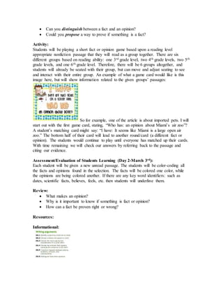  Can you distinguish between a fact and an opinion?
 Could you propose a way to prove if something is a fact?
Activity:
Students will be playing a short fact or opinion game based upon a reading level
appropriate nonfiction passage that they will read as a group together. There are six
different groups based on reading ability: one 3rd grade level, two 4th grade levels, two 5th
grade levels, and one 6th grade level. Therefore, there will be 6 groups altogether, and
students will already be seated with their group, but can move and adjust seating to see
and interact with their entire group. An example of what a game card would like is this
image here, but will show information related to the given groups’ passages:
So for example, one of the article is about imported pets. I will
start out with the first game card, stating, “Who has: an opinion about Miami’s air zoo”?
A student’s matching card might say: “I have: It seems like Miami is a large open air
zoo.” The bottom half of their card will lead to another round/card (a different fact or
opinion). The students would continue to play until everyone has matched up their cards.
With time remaining we will check our answers by referring back to the passage and
citing our evidence.
Assessment/Evaluation of Students Learning (Day 2-March 3rd):
Each student will be given a new unread passage. The students will be color-coding all
the facts and opinions found in the selection. The facts will be colored one color, while
the opinions are being colored another. If there are any key word identifiers: such as
dates, scientific facts, believes, feels, etc. then students will underline them.
Review:
 What makes an opinion?
 Why is it important to know if something is fact or opinion?
 How can a fact be proven right or wrong?
Resources:
Informational:
 
