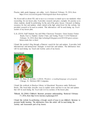 Practice ninth grade language arts online. (n.d.). Retrieved February 18, 2016, from
https://www.ixl.com/ela/grade-9/distinguish-facts-from-opinions
Ms. Koon told us about IXL and to use it as a resource to match up to our standards when
researching for our lesson plan. It provides research and gives examples for practice as to
where students should be performing by the end of the given lesson. I focused on finding
resources for fact and opinion, which started at the high school level for this website, but
provided research to be used as content. This information will be used during my Teach
section of my lesson plan.
S, K. (2010). Stuff Students Say and Other Classroom Treasures: Great Science Fiction
Reads, Fact vs. Opinion Anchor Chart, and Testing Poster 5-4-Fri! Retrieved
February 18, 2016, from http://schenkgr4.blogspot.com/2014/02/great-science-
fiction-reads-fact-vs.html
I found this teacher's blog through a Pinterest search for fact and opinion. It provides both
informational and instructional strategies to teach fact and opinion. The information here
will be used during my Teach and Activity parts of my lesson.
Instructional:
August, D., Bear, D., & Dole, J. (2014). Wonders: a reading/language arts program.
Chicago, IL: McGraw-Hill Companies.
I found this textbook in Bracken Library in Educational Resources under Reference
Books. This book helps describe ways to explain terms and how to use fact and opinion
that will be used during the Teach and Activity sections of the lesson plan.
Thibault, M. (2004). Children's literature promotes understanding. Retrieved February
17, 2016, from http://www.learnnc.org/lp/pages/635
I found this website by performing a Google search of ways to use children's literature to
promote health learning. The information from this article will be used during the
Activity and Assessment part of my lesson.
 