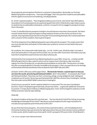 the prospect by promising them that there’s a solution to that problem. Remember our first two 
Marketing Equation components… Interrupt and Engage. That’s the job of the headline and subheadline. 
And this applies to every form of marketing, including websites. 
Dr. Smith’s website headline… “Parenting Advice & Resources From Dr. John Smith” does NOT address 
the problem his frustrated parents are experiencing with their child. (Click) And to make matters worse, 
his website has no subheadline whatsoever, so there is no way for him to engage his prospects to keep 
them interested. 
In fact, it’s doubtful that any prospect visiting his site will stay here more than a few seconds. The latest 
research shows that the typical prospect visiting a website remains on the site for just three to five 
seconds. If during that brief period of time they don’t find something that looks like it will provide them 
with a solution to their problem, they’re gone for good. 
The third component of our Marketing Equation says to Educate the prospect. This simply means that 
you must educate them with what it is that makes your product or service so much better than your 
competition. 
On a website, this is done with either body copy… or in Dr. Smith’s case, (Click) by video. Just make it 
short and sweet when it’s the point of first contact. You can then offer much more information once you 
have them compelled to want to know more about what you do. 
(Click) And the final component of our Marketing Equation is your Offer. A low risk… or better yet NO 
RISK offer gets them to take a specific action such as request more information, take a test drive, 
register for a free thirty day trial, an educational presentation or similar offer. The key here is to make 
the offer so compelling that it’s literally irresistible to the prospect. In fact, you want them to be thinking 
to themselves that they would have to be an absolute fool to NOT take your offer. 
(Click) Dr. Smith’s offer was a white paper titled... The Secret for Parents: a special report on how you 
can learn the secrets of nurturing well behaved children. Here’s the problem… his prospects don’t have 
well behaved children. They have one that’s screaming, yelling, cursing, belligerent, back -talking and 
completely out of control. Nurturing a well behaved child is NOT the solution they’re looking for. Getting 
their kid under control RIGHT NOW is what they’re looking for. 
(Click) Can you see why Dr. Smith's website failed him in every area? This site wasn’t building his 
business. It wasn’t helping him generate leads, attract new clients... or generate additional revenue for 
his practice. It simply doesn’t follow our Marketing Equation. So Dr. Smith changed his website so it did 
follow our proven step-by-step roadmap. 
(Slide 34) 
He placed a headline at the top of his site that said... “Are You Sick And Tired Of The Yelling, Screaming 
And Belligerent Attitude Of Your Child?” Would you say that headline hits the major hot button for 
virtually every prospective parent that comes to this site? 
Do you think that these prospects… the moment they read that he adline… will immediately think to 
themselves that they have just come to the right place where they can find a solution to their problem? 
In other words, did this headline just Interrupt Dr. Smith’s prospects? Of course it did. (Click) Now let’s 
© All content copyright Leader Publishing Worldwide 
 