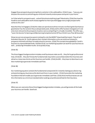 Engage those prospects by promising them a solution in the subheadline. (Click) It says… “now you can 
discover the secrets to controlling your child and instantly restore peace and quiet in your home.” 
Isn’t that what his prospects want… and will do almost anything to get? Absolutely. (Click) See how the 
headline and subheadline work closely together to Interrupt and Engage every single prospect who 
comes to this site? 
Now that they’re Engaged, (Click) the video can spend one to three minutes reinforcing the fact that our 
good doctor has the solution they so desperately seek, (Click) and his offer has been changed so it’s not 
only more relevant to the prospects situation, but so compelling it’s virtually irresistible. The offer says… 
“Learn the Secrets To Gaining and Maintaining Complete Control Of Your Child In Less Than 60 Seconds.” 
Show me just one prospective parent visiting this site that WON’T download that report. They all will. 
And when they do, Dr. Smith captures their contact information so he can continue to keep his 
prospects informed until they’re ready to buy his services. (Click) This revised site exploded Dr. Smith's 
business to unprecedented levels. And best of all, our marketing equation can work for your business as 
well... producing immediate results. So to quickly recap. 
(Slide 35) 
The three biggest lead generation mistakes small businesses make are #1... they fail to get professional 
help. (Click) #2... they don't know the fundamentals required to successfully market their business and 
attract as many new clients as their business can handle. (Click) And #3... they have no idea how to use 
their marketing to generate immediate cash flow. 
(Slide 36) 
Our marketing equation contains the fundamental components for instantly making your phone ring 
and positioning your business as the dominant force in your market. (Click) It provides the marketing 
foundation that will enable you to generate immediate cash flow. (Click) And small businesses can use 
this information as a minimum standard when seeking out professional help for their business. 
(Slide 37) 
When you can overcome these three biggest lead generation mistakes, you will generate all the leads 
your business can handle. Good luck. 
© All content copyright Leader Publishing Worldwide 
