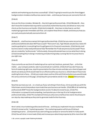website and marketing your business successfully? (Click) I'm going to reveal to you the three biggest 
lead generation mistakes small business owners make... and show you how you can overcome them all. 
(Slide 6) 
Here are the three mistakes. Mistake #1... they fail to get professional help. (Click) Mistake #2... they 
don't know the fundamentals required to successfully market their business and attract as many new 
clients as their business can handle. (Click) And mistake #3... they have no idea how to use their 
marketing to generate immediate cash flow. Let's explore these three in depth, and show you how you 
can easily and systematically overcome them all. 
(Slide 7) 
Mistake #1... small business owners fail to get professional help. (Click) Can you name me just one 
professional athlete who does NOT have a coach? There aren't any. Tiger Woods actually has a total of 9 
coaches guiding him in everything from his golf game to his financial investments. (Click) But do small 
business owners really need professional help? Remember the TV ads we previously discussed? Those 
ads are created by "professionals." Unfortunately, those professionals have no clue what they're doing. 
(Click) Everything they're doing in marketing and advertising today is wrong! But let me prove that to 
you right now. 
(Slide 8) 
If you currently use any form of marketing such as a print ad, brochure, postcard, flyer... or for that 
matter... your company website, take it out and look at it carefully. (Click) And if you don't have any 
form of marketing right now, stop this presentation for a few minutes and take out a sheet of paper and 
sketch out what you think would make for an effective ad for your business. (Click) It doesn't have to be 
anything formal or fancy... (Click) just create a basic outline of the ad (Click) and where you would locate 
the various elements on the page. (Click) Stop this presentation and do it now. (Pause) Welcome back. 
(Slide 9) 
Now that you have your ad... or a mock up of your ad sitting in front of you, let me provide you with the 
little known secrets that produce more leads than your business can handle. (Click) 99% of all marketing 
professionals DON'T know the lead generation secrets I'm about to reveal to you. (Click) This 
information is so powerful and compelling, it will position you in the top 1% of all lead generation 
professionals today. (Click) This example will show you why every small business owner should acquire 
our step-by-step roadmap as they start to generate leads for their business. 
(Slide 10) 
Here's what a true marketing professional will know... and help you implement into your marketing. 
(Click) It's known as the "marketing equation." Our marketing equation will let you (Click) quit 
competing on price... (Click) and let you start selling your product or service for what it's really worth. 
(Click) You will drive in more leads (Click) and increase your advertising response by 10 to more than 100 
© All content copyright Leader Publishing Worldwide 
 