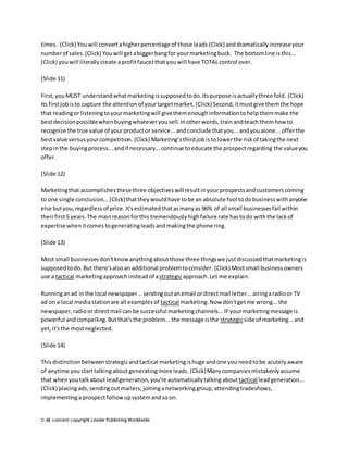 times. (Click) You will convert a higher percentage of those leads (Click) and dramatically increase your 
number of sales. (Click) You will get a bigger bang for your marketing buck. The bottom line is this... 
(Click) you will literally create a profit faucet that you will have TOTAL control over. 
(Slide 11) 
First, you MUST understand what marketing is supposed to do. Its purpose is actually three fold. (Click) 
Its first job is to capture the attention of your target market. (Click) Second, it must give them the hope 
that reading or listening to your marketing will give them enough information to help them make the 
best decision possible when buying whatever you sell. In other words, train and teach them how to 
recognize the true value of your product or service... and conclude that you... and you alone... offer the 
best value versus your competition. (Click) Marketing’s third job is to lower the risk of taking the next 
step in the buying process... and if necessary... continue to educate the prospect regarding the value you 
offer. 
(Slide 12) 
Marketing that accomplishes these three objectives will result in your prospects and customers coming 
to one single conclusion... (Click) that they would have to be an absolute fool to do business with anyone 
else but you, regardless of price. It's estimated that as many as 96% of all small businesses fail within 
their first 5 years. The main reason for this tremendously high failure rate has to do with the lack of 
expertise when it comes to generating leads and making the phone ring. 
(Slide 13) 
Most small businesses don't know anything about those three things we just discussed that marketing is 
supposed to do. But there's also an additional problem to consider. (Click) Most small business owners 
use a tactical marketing approach instead of a strategic approach. Let me explain. 
Running an ad in the local newspaper... sending out an email or direct mail letter... airing a radio or TV 
ad on a local media station are all examples of tactical marketing. Now don't get me wrong... the 
newspaper, radio or direct mail can be successful marketing channels... IF your marketing message is 
powerful and compelling. But that's the problem... the message is the strategic side of marketing... and 
yet, it's the most neglected. 
(Slide 14) 
This distinction between strategic and tactical marketing is huge and one you need to be acutely aware 
of anytime you start talking about generating more leads. (Click) Many companies mistakenly assume 
that when you talk about lead generation, you're automatically talking about tactical lead generation... 
(Click) placing ads, sending out mailers, joining a networking group, attending tradeshows, 
implementing a prospect follow up system and so on. 
© All content copyright Leader Publishing Worldwide 
 
