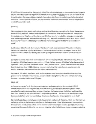 (Click) They fail to realize that the strategic side of the coin, what you say in your marketing and how you 
say it is almost always more important than the marketing medium where you say it. If you fail to make 
this distinction, then you risk becoming jaded towards certain forms of marketing and advertising that 
should be a part of your tactical plan, but you eliminate them from consideration because they haven't 
worked for you in the past. 
(Slide 15) 
When lead generation results are less than optimal, small business owners tend to almost always blame 
the marketing medium... like the newspaper the ad ran in or the postcards they sent out. They blame 
the tactical part of the plan... without any regard for how good or how bad the strategic messaging in 
that marketing piece was. People often say things like, "we tried radio and it doesn't work for our kind of 
business," or "we sent out 50,000 pieces of direct mail and only generated 3 orders. It just doesn't 
work." 
Just because it didn't work, don't assume that it won't work. Most people don't have the evaluation 
skills or the know-how to judge whether poor marketing results from poor strategy or poor tactical 
execution. This is where our step-by-step roadmap can generate more leads than your business can 
handle. 
(Click) For example, most small business owners rely heavily on platitudes in their marketing. They say 
things like... (Click) we have the lowest prices... (Click) the best service... (Click) we're family owned and 
operated... (Click) we offer convenient hours... (Click) the best value... (Click) not to mention that we've 
been in business since 1431 B.C. Look at your own marketing that I asked you to acquire or create 
earlier. How many platitudes did you use in your own marketing? 
By the way, this is NOT your fault. Small business owners have been conditioned to think this is the 
proper way to market their businesses... since most advertising follows this same pathetic marketing 
formula... including the Fortune 500 types. 
(Slide 16) 
As human beings, we're all after just one thing when we buy something... the best deal! (Click) 
Unfortunately, when you use platitudes in your marketing, there's absolutely no way to tell who is 
actually offering the best deal. Everyone says they have the lowest prices, the highest quality and the 
best rates. So who do you believe? There's only one way to know... and that's to re search every single 
business that offers what you want to buy. How many of us have the time or patience to do that? 
So most of us just automatically assume that everyone is pretty much the same, (Click) and therefore we 
default to calling on the business that offers us the lowest price. (Click) When you can't communicate 
the true value your business offers, you're doomed to forever compete on price. (Click) Our marketing 
equation will change all of that for you forever. It's going to be the backbone of your strategic marketing 
© All content copyright Leader Publishing Worldwide 
 