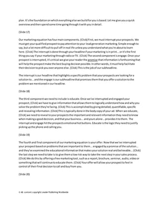 plan. It’s the foundation on which everything else we build for you is based. Let me give you a quick 
overview and then spend some time going through it with you in detail. 
(Slide 17) 
Our marketing equation has four main components. (Click) First, we must interrupt your prospects. We 
must get your qualified prospect to pay attention to your lead generation marketing. Simple enough to 
say, but a lot more difficult to pull off in real life unless you understand what you're about to learn 
here. (Click) The interrupt is done through your headline if your marketing is in print... or it's the first 
thing you say if your marketing through radio or TV. (Click) The second component is engage. Once your 
prospect is interrupted, it's critical we give your reader the promise that information is forthcoming that 
will help the prospect make the best buying decision possible. In other words, it must help facilitate 
their decision to pick you over anyone else. (Click) This is the job of our subheadline. 
The interrupt is our headline that highlights a specific problem that your prospects are looking for a 
solution to... and the engage is our subheadline that promises them that you offer a solution to the 
problem we mentioned in our headline. 
(Slide 18) 
The third component we need to include is educate. Once we've interrupted and engaged your 
prospect, (Click) we have to give information that allows them to logically understand how and why you 
solve the problem they're facing. (Click) This is accomplished by giving detailed, quantifiable, specific 
and revealing information. (Click) This is typically done in the body copy of your ad. When we educate, 
(Click) we need to reveal to your prospects the important and relevant information they need to know 
when making a good decision, and that your business... and yours alone... provides it to them. The 
interrupt and engage hit the prospects emotional hot buttons. Educate is the logic they need to justify 
picking up the phone and calling you. 
(Slide 19) 
The fourth and final component of our marketing equation is your offer. Now that we've interrupted 
your prospect based on problems that are important to them... engaged by a promise of the solution... 
and they've examined the educational information that makes your solution real and believable... (Click) 
the last step we need to take is to give them a low risk way to take the next step in your sales process. 
(Click) We do this by offering a free marketing tool, such as a report, brochure, seminar, audio, video or 
something that will continue to educate them. (Click) Your offer will allow your prospect to feel in 
control of their final decision to call and buy from you. 
(Slide 20) 
© All content copyright Leader Publishing Worldwide 
 