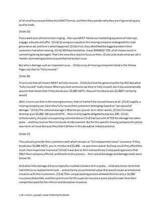 of all small businesses follow this EXACT format, and then they wonder why they aren't generating any 
quality leads. 
(Slide 25) 
If you want your phone to start ringing… then you MUST follow our marketing equation of interrupt, 
engage, educate and offer. (Click) So using our equation this moving company redesigned this lead 
generation ad, and here's what happened. (Click) First, they identified the biggest problem their 
customers had when moving. (Click) Without hesitation, it was DAMAGE! 72% of all moves result in 
something being damaged. That's the area they need to focus on then, (Click) and create what we call a 
market-dominating position around that hot button issue. 
But why is damage such an important issue... (Click) since all moving companies listed in the Yellow 
Pages say they're "fully insured." 
(Slide 26) 
It turns out that all movers MUST be fully insured... (Click) but that the general public has NO idea what 
"fully insured" really means. When you hear someone say they're fully insured, don't you automatically 
assume that means that if they break your $5,000 HDTV, they will reimburse you $5,000? I certainly 
would. 
Well, it turns out that in the moving business, that isn't what fully insured means at all. (Click) Legally, a 
moving company can claim they fully insure their customers belongings based on "per pound of 
damage." (Click) The national average is 40 cents per pound. So in other words, (Click) if a mover 
destroys your $5,000 100 pound HDTV... they're only legally obligated to pay you $40. (Click) 
Unfortunately, the poor unsuspecting customer doesn't find that out until AFTER the damage has taken 
place... and they receive their miniscule reimbursement. But for this specific moving company this policy 
was never an issue because they didn't believe in this deceptive industry practice. 
(Slide 27) 
They actually provide their customers with what's known as "full replacement value" insurance. If they 
break your $5,000 HDTV, you're reimbursed $5,000... no questions asked. But how could they afford this 
much more expensive insurance? (Click) It was due to their extraordinary 3 step packing process that 
ONLY their company offered, and thanks to this process... their actual breakage and damage totals were 
below 3%. 
And what little damage did occur typically involved a broken dish or plate... relatively minor items that 
had little to no replacement costs... and certainly no sentimental value that would create an emotional 
situation with their customers. (Click) Their unique packing process allowed them to carry a $5,000 
insurance deductible, and their premiums for this superior insurance were actually lower than their 
competitors paid for the inferior and deceptive insurance. 
© All content copyright Leader Publishing Worldwide 
 