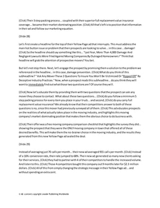 (Click) Their 3 step packing process... coupled with their superior full replacement value insurance 
coverage... became their market-dominating position. (Click) All that's left is to position that information 
in their ad and follow our marketing equation. 
(Slide 28) 
Let's first create a headline for the top of their Yellow Page ad that interrupts. This must address the 
main hot button issue or problem that their prospects are looking to solve... in this case... damage! 
(Click) So the headline should say something like this... "Last Year, More Than 4,000 Damage And 
Negligent Lawsuits Were Filed Against Moving Companies By Outraged Homeowners!" Think that 
headline will grab the attention of prospective movers? You bet. 
But let's not stop there. Next, let's engage the prospect by promising them a solution to the problem we 
referenced in the headline... in this case, damage prevention. (Click) What do you think of this 
subheadline? " Ask Any Mover These 2 Questions To Insure You Won't Be Victimized Or "Ripped Off" By 
Deceptive Industry Practices." Now, when a prospect reads this subheadline... do you think they will 
want to immediately find out what those two questions are? Of course they wi ll. 
(Click) Now let's educate them by providing them with two questions that the prospect can ask any 
mover they choose to contact. What about these two questions... (Click) do you follow a minimum 5 
step packing process for every item you place in your truck... and second, (Click) do you carry full 
replacement value insurance? We already know that their competitions answer to both of these 
questions is no, since this mover had previously surveyed all of them. (Click) This ad educates prospects 
on the realities of what actually takes place in the moving industry, and highlights this moving 
company's market-dominating position that makes them the obvious choice to do business with. 
(Click) Their offer was a free moving company comparison checklist that highlights the survey they did... 
showing the prospect that they were the ONLY moving company in town that offered all of these 
desired benefits. This will make them the no-brainer choice in the moving industry, and the results they 
generated from this new Yellow Page ad sealed the deal. 
(Slide 29) 
Instead of averaging just 70 calls per month... their new ad averaged 955 call s per month. (Click) Instead 
of a 16% conversion rate, their rate jumped to 68%. Their new ad generated so many new clients asking 
for their services, (Click) they had to partner with 4 of their competitors to handle the increased volume. 
And listen to this. (Click) Those 4 competitors bought this company out 9 months later for $2.3 million 
dollars. (Click) All of this from simply changing the strategic message in their Yellow Page ad... and 
without spending an extra cent. 
© All content copyright Leader Publishing Worldwide 
 