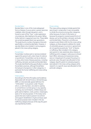 The Freedom Fund – Humanity United 27
Bonded labor
Bonded labor is one of the most widespread
forms of slavery. It occurs when a person becomes
indebted, often through deception, and is
forced to work off the “loan” under exploitative
circumstances, often leading to the person falling
further behind in repayment over time. These debts
are sometimes passed down over generations.
The study found a number of programs that work
specifically to combat bonded labor. However, it
was also likely to be included in some programs
placed in the cross-cutting category.
Forced labor
Forced labor involves work or services rendered
against the person’s will, under threat of violence
or punishment. Forced labor can be an element
in many other kinds of slavery practices, including
trafficking, domestic servitude and bonded labor.
The study identified funding specifically to combat
forced labor practices, although forced labor
formed part of programs in other categories, in
particular the human trafficking and cross-cutting
categories.
Child soldiers
According to the Paris Principles and Guidelines
Associated with Armed Forces or Armed Groups,
2007, an internationally agreed definition for
“child soldier” is any person under 18 years
who is, or who has been, recruited or used by
an armed force or armed group in any capacity,
including, but not limited to, children (boys and
girls) used as fighters, cooks, porters, messengers,
spies or for sexual purposes. In this study, some
grants that were made to prevent recruitment
and support rehabilitation of girls and boys used
for sexual purposes were included in the sex
trafficking category because of the way the grant
was reported by funders.
Cross-cutting
The cross-cutting category includes grants that
were broad in scope when it was not possible
to divide the amounts among other categories,
either because of a lack of information or
because the programs covered several forms of
slavery, such as forced labor, domestic servitude
and bonded labor. Prevention and aftercare
programs were likely to fall into the cross-cutting
category, as these programs address the needs
of vulnerable groups or survivors in general and
do not specify any particular “kind” of slavery
or trafficking. Also included in this category
were grants to raise awareness about slavery or
trafficking and to engage in advocacy at a broad
level. When advocacy and awareness-raising
were an integral part of a project focusing on a
particular area, that grant was allocated to that
category. Specific grants to evaluate programs
were placed in the cross-cutting category while
research on a specific issue was allocated to that
particular category.
 