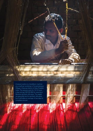 The Freedom Fund – Humanity United 2
A weaver works on a handloom machine
at a small sari workshop in Purushottampur
Village in Varanasi district of Uttar Pradesh,
India. The weavers work for 10-12 hours
a day and get INR 250 ($4) for weaving a
Banarasi synthetic silk saree. The wages
are generally low for synthetic silk saree,
but it still takes an average of two days to
complete one sari.
 