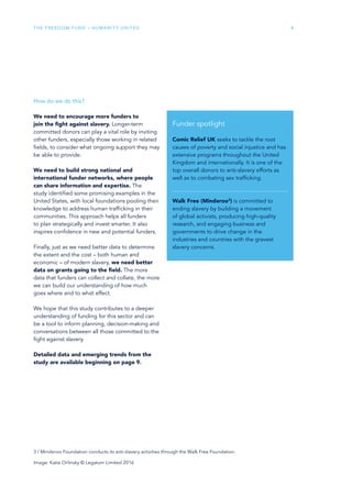 The Freedom Fund – Humanity United 4
How do we do this?
We need to encourage more funders to
join the fight against slavery. Longer-term
committed donors can play a vital role by inviting
other funders, especially those working in related
fields, to consider what ongoing support they may
be able to provide.
We need to build strong national and
international funder networks, where people
can share information and expertise. The
study identified some promising examples in the
United States, with local foundations pooling their
knowledge to address human trafficking in their
communities. This approach helps all funders
to plan strategically and invest smarter. It also
inspires confidence in new and potential funders.
Finally, just as we need better data to determine
the extent and the cost – both human and
economic – of modern slavery, we need better
data on grants going to the field. The more
data that funders can collect and collate, the more
we can build our understanding of how much
goes where and to what effect.
We hope that this study contributes to a deeper
understanding of funding for this sector and can
be a tool to inform planning, decision-making and
conversations between all those committed to the
fight against slavery.
Detailed data and emerging trends from the
study are available beginning on page 9.
Funder spotlight
Comic Relief UK seeks to tackle the root
causes of poverty and social injustice and has
extensive programs throughout the United
Kingdom and internationally. It is one of the
top overall donors to anti-slavery efforts as
well as to combating sex trafficking.
Walk Free (Minderoo3
) is committed to
ending slavery by building a movement
of global activists, producing high-quality
research, and engaging business and
governments to drive change in the
industries and countries with the gravest
slavery concerns.
Image: Katie Orlinsky © Legatum Limited 2016
3 / Minderoo Foundation conducts its anti-slavery activities through the Walk Free Foundation.
 