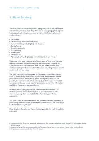 The Freedom Fund – Humanity United 6
II. About the study
The study identifies how much private funding was given to anti-slavery and
anti-trafficking initiatives from 2012-2014 and to which geographical regions.
It also quantifies the funding provided to address the following forms of
modern slavery:
•	 Child labor
•	 Child marriage and/or forced marriage
•	 Human trafficking, including high-risk migration
•	 Sex trafficking
•	 Domestic servitude
•	 Bonded labor
•	 Forced labor
•	 Child soldiers
•	 “Cross-cutting” funding to address multiple anti-slavery efforts.
These categories were chosen in an effort to create a “large tent” for those
working in this area. While the categories are not mutually exclusive and
a precise division of funds between them was not always possible, our
intention was to provide an indication of the level of funding directed toward
work in each of these areas.
The study identified principal private funders working to combat different
forms of slavery. Many were invited to participate, and those who agreed
provided information directly to us. Where direct participation was not
possible, the research was supplemented by publicly available information,
such as press releases, annual reports, tax documents and other information
available on funder and grantee websites.
Ultimately, the study aggregated the contributions of 121 funders, 704
of whom provided information directly to us. Where information was
incomplete, every effort was made to filter the data as consistently
as possible.
This study builds on previous research and studies undertaken in this area, in
particular by the International Human Rights Funders’ Group, the Foundation
Center5
and Humanity United6
.
More detailed information on the methodology used in this study is available
in Annex 1.
4 / This number does not include two funder affinity groups who provided information to the study but do not fund anti-slavery
efforts directly.
5 / Advancing Human Rights, co-sponsored by the Foundation Center and the International Human Rights Funders Group
6 / Unpublished research provided by Humanity United
 