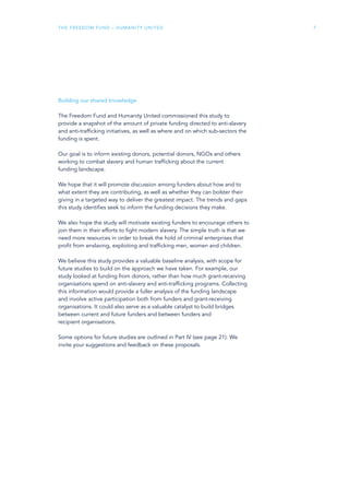 The Freedom Fund – Humanity United 7
Building our shared knowledge
The Freedom Fund and Humanity United commissioned this study to
provide a snapshot of the amount of private funding directed to anti-slavery
and anti-trafficking initiatives, as well as where and on which sub-sectors the
funding is spent.
Our goal is to inform existing donors, potential donors, NGOs and others
working to combat slavery and human trafficking about the current
funding landscape.
We hope that it will promote discussion among funders about how and to
what extent they are contributing, as well as whether they can bolster their
giving in a targeted way to deliver the greatest impact. The trends and gaps
this study identifies seek to inform the funding decisions they make.
We also hope the study will motivate existing funders to encourage others to
join them in their efforts to fight modern slavery. The simple truth is that we
need more resources in order to break the hold of criminal enterprises that
profit from enslaving, exploiting and trafficking men, women and children.
We believe this study provides a valuable baseline analysis, with scope for
future studies to build on the approach we have taken. For example, our
study looked at funding from donors, rather than how much grant-receiving
organisations spend on anti-slavery and anti-trafficking programs. Collecting
this information would provide a fuller analysis of the funding landscape
and involve active participation both from funders and grant-receiving
organisations. It could also serve as a valuable catalyst to build bridges
between current and future funders and between funders and
recipient organisations.
Some options for future studies are outlined in Part IV (see page 21). We
invite your suggestions and feedback on these proposals.
 