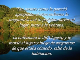 Tan pronto como le pareció
apropiado, el otro enfermo le
preguntó si a el lo podrían mover al
lugar junto a la ventana.
La enfermera le dió el gusto y le
movió al lugar y luego de asegurarse
de que estaba cómodo, salió de la
habitación.
 