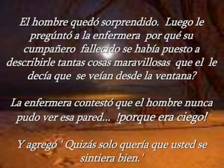 El hombre quedó sorprendido. Luego le
pregúntó a la enfermera por qué su
cumpañero fallecido se había puesto a
describirle tantas cosas maravillosas que el le
decía que se veían desde la ventana?
La enfermera contestó que el hombre nunca
pudo ver esa pared... !porque era ciego!
Y agregó ‘ Quizás solo quería que usted se
sintiera bien.'
 