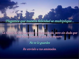 !Hagamos que nuestra felicidad se multiplique...
La fuente de este mensaje es desconocida, pero sin duda que
trae buena suerte al que lo comparte.
No te lo guardes
Re envíalo a tus amistades.
 