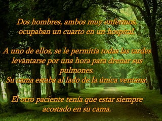 Dos hombres, ambos muy enfermos,
ocupaban un cuarto en un hospital.
A uno de ellos, se le permitía todas las tardes
levantarse por una hora para drenar sus
pulmones.
Su cama estaba al lado de la única ventana.
El otro paciente tenía que estar siempre
acostado en su cama.
 