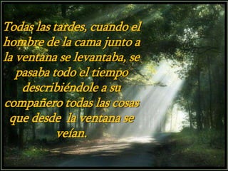 Todas las tardes, cuando el
hombre de la cama junto a
la ventana se levantaba, se
pasaba todo el tiempo
describiéndole a su
compañero todas las cosas
que desde la ventana se
veían.
 