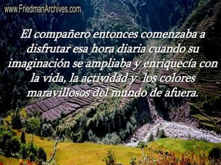 El compañero entonces comenzaba a
disfrutar esa hora diaria cuando su
imaginación se ampliaba y enriquecía con
la vida, la actividad y los colores
maravillosos del mundo de afuera.
 