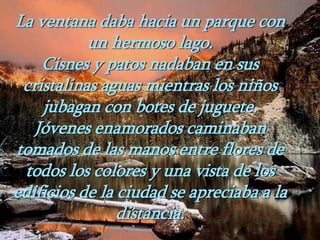 La ventana daba hacia un parque con
un hermoso lago.
Cisnes y patos nadaban en sus
cristalinas aguas mientras los niños
jubagan con botes de juguete.
Jóvenes enamorados caminaban
tomados de las manos entre flores de
todos los colores y una vista de los
edificios de la ciudad se apreciaba a la
distancia.
 