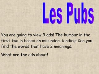 Les Pubs You are going to view 3 ads! The humour in the first two is based on misunderstanding! Can you find the words that have 2 meanings. What are the ads about! 