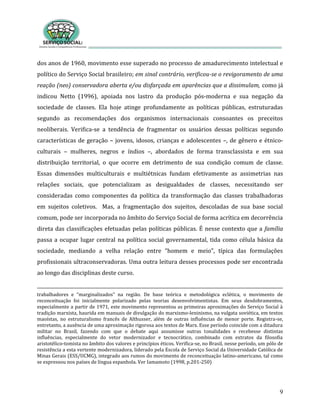 9
dos anos de 1960, movimento esse superado no processo de amadurecimento intelectual e
político do Serviço Social brasileiro; em sinal contrário, verificou-se o revigoramento de uma
reação (neo) conservadora aberta e/ou disfarçada em aparências que a dissimulam, como já
indicou Netto (1996), apoiada nos lastro da produção pós-moderna e sua negação da
sociedade de classes. Ela hoje atinge profundamente as políticas públicas, estruturadas
segundo as recomendações dos organismos internacionais consoantes os preceitos
neoliberais. Verifica-se a tendência de fragmentar os usuários dessas políticas segundo
características de geração – jovens, idosos, crianças e adolescentes –, de gênero e étnico-
culturais – mulheres, negros e índios –, abordados de forma transclassista e em sua
distribuição territorial, o que ocorre em detrimento de sua condição comum de classe.
Essas dimensões multiculturais e multiétnicas fundam efetivamente as assimetrias nas
relações sociais, que potencializam as desigualdades de classes, necessitando ser
consideradas como componentes da política da transformação das classes trabalhadoras
em sujeitos coletivos. Mas, a fragmentação dos sujeitos, descoladas de sua base social
comum, pode ser incorporada no âmbito do Serviço Social de forma acrítica em decorrência
direta das classificações efetuadas pelas políticas públicas. É nesse contexto que a família
passa a ocupar lugar central na política social governamental, tida como célula básica da
sociedade, mediando a velha relação entre “homem e meio”, típica das formulações
profissionais ultraconservadoras. Uma outra leitura desses processos pode ser encontrada
ao longo das disciplinas deste curso.
trabalhadores e “marginalizados” na região. De base teórica e metodológica eclética, o movimento de
reconceituação foi inicialmente polarizado pelas teorias desenvolvimentistas. Em seus desdobramentos,
especialmente a partir de 1971, este movimento representou as primeiras aproximações do Serviço Social à
tradição marxista, haurida em manuais de divulgação do marxismo-leninismo, na vulgata soviética, em textos
maoístas, no estruturalismo francês de Althusser, além de outras influências de menor porte. Registra-se,
entretanto, a ausência de uma aproximação rigorosa aos textos de Marx. Esse período coincide com a ditadura
militar no Brasil, fazendo com que o debate aqui assumisse outras tonalidades e recebesse distintas
influências, especialmente do vetor modernizador e tecnocrático, combinado com extratos da filosofia
aristotélico-tomista no âmbito dos valores e princípios éticos. Verifica-se, no Brasil, nesse período, um pólo de
resistência a esta vertente modernizadora, liderado pela Escola de Serviço Social da Universidade Católica de
Minas Gerais (ESS/UCMG), integrado aos rumos do movimento de reconceituação latino-americano, tal como
se expressou nos países de língua espanhola. Ver Iamamoto (1998, p.201-250)
 