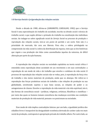 10
1 O Serviço Social e (re)produção das relações sociais
Desde a década de 1980, afirma-se (IAMAMOTO; CARVALHO, 1982) que o Serviço
Social é uma especialização do trabalho da sociedade, inscrita na divisão social e técnica do
trabalho social, o que supõe afirmar o primado do trabalho na constituição dos indivíduos
sociais. Ao indagar-se sobre significado social do Serviço Social no processo de produção e
reprodução das relações sociais, tem-se um ponto de partida e um norte. Este não é a
prioridade do mercado, tão cara aos liberais. Para eles, a esfera privilegiada na
compreensão da vida social é a esfera da distribuição da riqueza, visto que as leis históricas
que regem a sua produção são tidas como assemelhadas àquelas da natureza, de difícil
alteração por parte da ação humana.
A reprodução das relações sociais na sociedade capitalista na teoria social crítica é
entendida como reprodução desta sociedade em seu movimento e em suas contradições: a
reprodução de um modo de vida e de trabalho que envolve o cotidiano da vida social. O
processo de reprodução das relações sociais não se reduz, pois, à reprodução da força viva
de trabalho e dos meios materiais de produção, ainda que os abarque. Ele refere-se à
reprodução das forças produtivas sociais do trabalho e das relações de produção na sua
globalidade, envolvendo sujeitos e suas lutas sociais, as relações de poder e os
antagonismos de classes. Envolve a reprodução da vida material e da vida espiritual, isto é,
das formas de consciência social – jurídicas, religiosas, artísticas, filosóficas e científicas –
por meio das quais os homens tomam consciência das mudanças ocorridas nas condições
materiais de produção de vida material, pensam e se posicionam na sociedade.
Esse modo de vida implica contradições básicas: por um lado, a igualdade jurídica dos
cidadãos livres é inseparável da desigualdade econômica derivada do caráter cada vez mais
social da produção, contraposta à apropriação privada do trabalho alheio. Por outro lado, ao
 