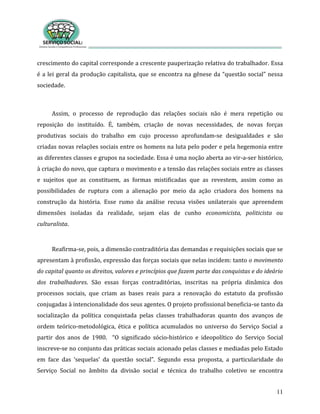 11
crescimento do capital corresponde a crescente pauperização relativa do trabalhador. Essa
é a lei geral da produção capitalista, que se encontra na gênese da “questão social” nessa
sociedade.
Assim, o processo de reprodução das relações sociais não é mera repetição ou
reposição do instituído. É, também, criação de novas necessidades, de novas forças
produtivas sociais do trabalho em cujo processo aprofundam-se desigualdades e são
criadas novas relações sociais entre os homens na luta pelo poder e pela hegemonia entre
as diferentes classes e grupos na sociedade. Essa é uma noção aberta ao vir-a-ser histórico,
à criação do novo, que captura o movimento e a tensão das relações sociais entre as classes
e sujeitos que as constituem, as formas mistificadas que as revestem, assim como as
possibilidades de ruptura com a alienação por meio da ação criadora dos homens na
construção da história. Esse rumo da análise recusa visões unilaterais que apreendem
dimensões isoladas da realidade, sejam elas de cunho economicista, politicista ou
culturalista.
Reafirma-se, pois, a dimensão contraditória das demandas e requisições sociais que se
apresentam à profissão, expressão das forças sociais que nelas incidem: tanto o movimento
do capital quanto os direitos, valores e princípios que fazem parte das conquistas e do ideário
dos trabalhadores. São essas forças contraditórias, inscritas na própria dinâmica dos
processos sociais, que criam as bases reais para a renovação do estatuto da profissão
conjugadas à intencionalidade dos seus agentes. O projeto profissional beneficia-se tanto da
socialização da política conquistada pelas classes trabalhadoras quanto dos avanços de
ordem teórico-metodológica, ética e política acumulados no universo do Serviço Social a
partir dos anos de 1980. “O significado sócio-histórico e ideopolítico do Serviço Social
inscreve-se no conjunto das práticas sociais acionado pelas classes e mediadas pelo Estado
em face das ‘sequelas’ da questão social”. Segundo essa proposta, a particularidade do
Serviço Social no âmbito da divisão social e técnica do trabalho coletivo se encontra
 